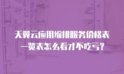 天翼云应用编排服务价格表一览表怎么看才不吃亏？