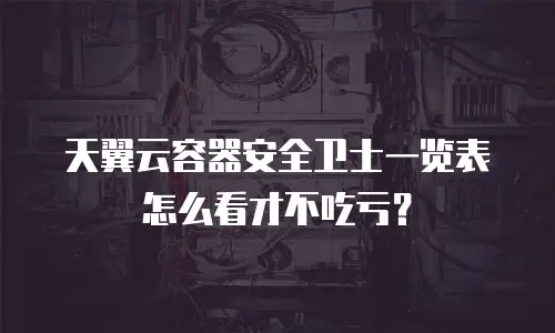 天翼云容器安全卫士一览表怎么看才不吃亏？