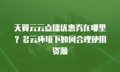 天翼云云点播优惠券在哪里？多云环境下如何合理使用资源