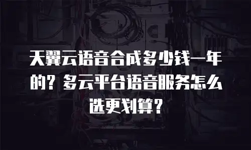 天翼云语音合成多少钱一年的？多云平台语音服务怎么选更划算？