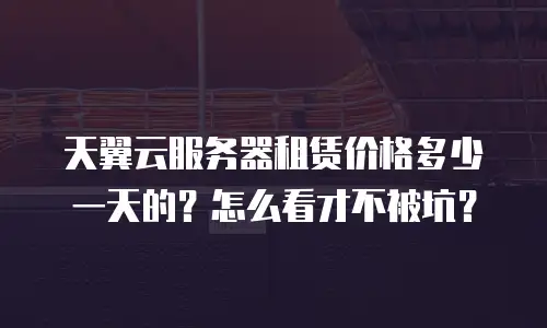 天翼云服务器租赁价格多少一天的？怎么看才不被坑？