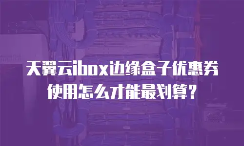 天翼云ibox边缘盒子优惠券使用怎么才能最划算？