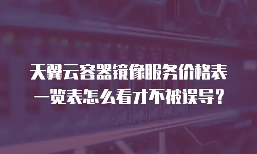 天翼云容器镜像服务价格表一览表怎么看才不被误导？