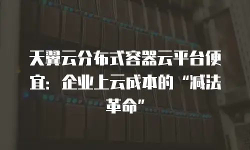 天翼云分布式容器云平台便宜：企业上云成本的&ldquo;减法革命&rdquo;
