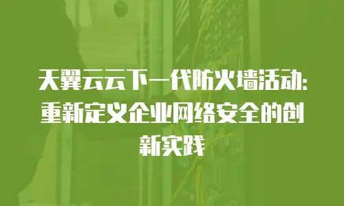 天翼云云下一代防火墙活动：重新定义企业网络安全的创新实践