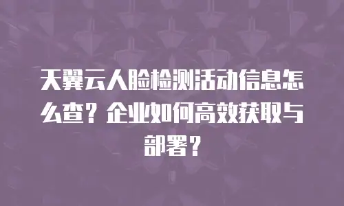 天翼云人脸检测活动信息怎么查？企业如何高效获取与部署？