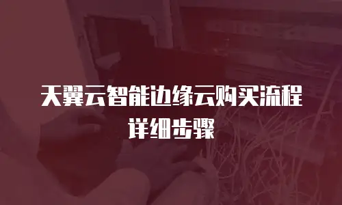 天翼云智能边缘云购买流程详细步骤