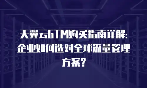 天翼云GTM购买指南详解：企业如何选对全球流量管理方案？