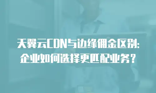 天翼云CDN与边缘佣金区别：企业如何选择更匹配业务？