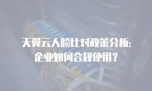 天翼云人脸比对政策分析：企业如何合规使用？
