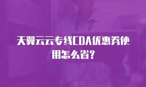 天翼云云专线CDA优惠券使用怎么省？