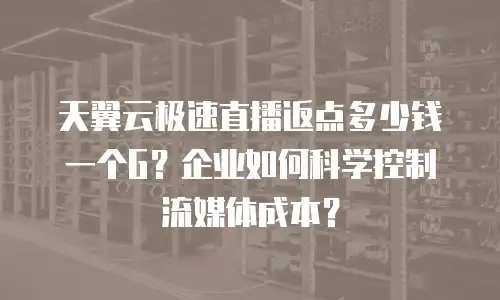 天翼云极速直播返点多少钱一个G？企业如何科学控制流媒体成本？