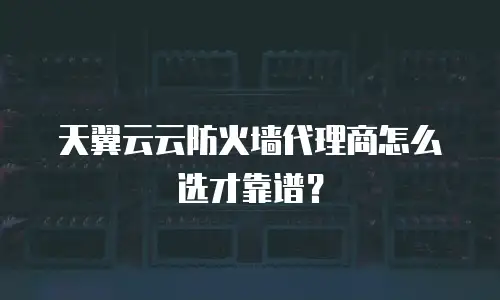 天翼云云防火墙代理商怎么选才靠谱？