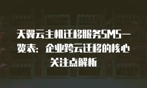 天翼云主机迁移服务SMS一览表：企业跨云迁移的核心关注点解析
