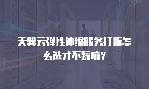天翼云弹性伸缩服务打折怎么选才不踩坑？