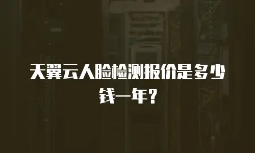 天翼云人脸检测报价是多少钱一年？