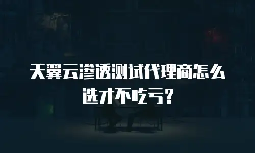 天翼云渗透测试代理商怎么选才不吃亏？