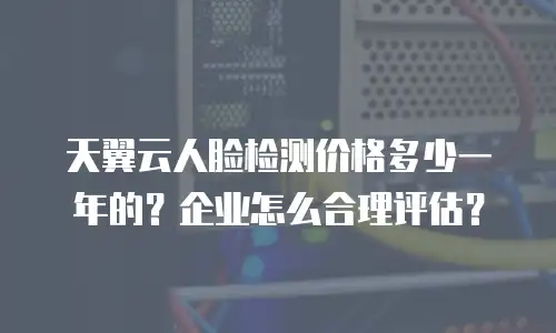 天翼云人脸检测价格多少一年的？企业怎么合理评估？
