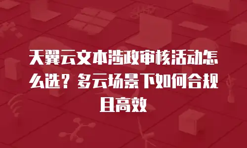 天翼云文本涉政审核活动怎么选？多云场景下如何合规且高效