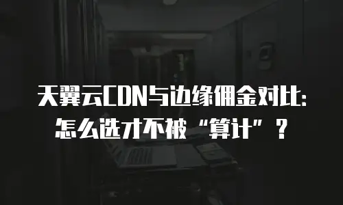 天翼云CDN与边缘佣金对比：怎么选才不被&ldquo;算计&rdquo;？