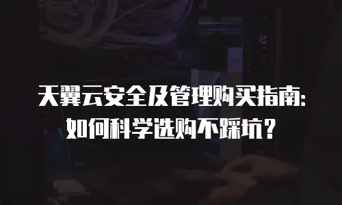 天翼云安全及管理购买指南：如何科学选购不踩坑？