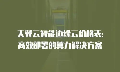 天翼云智能边缘云价格表：高效部署的算力解决方案