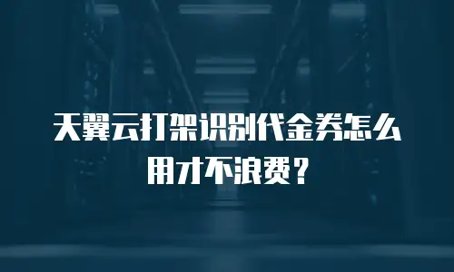 天翼云打架识别代金券怎么用才不浪费？