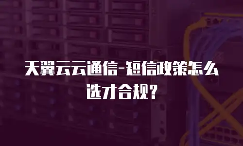 天翼云云通信-短信政策怎么选才合规？