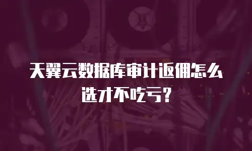 天翼云数据库审计返佣怎么选才不吃亏？