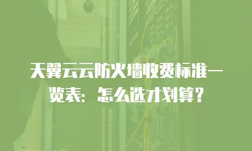 天翼云云防火墙收费标准一览表：怎么选才划算？