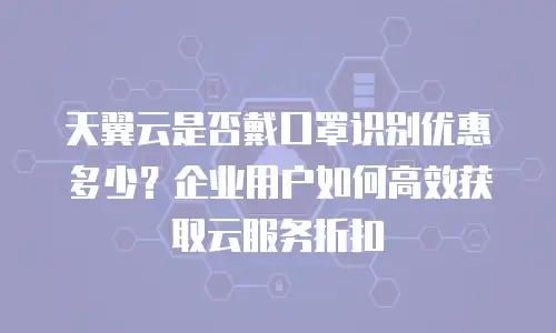 天翼云是否戴口罩识别优惠多少？企业用户如何高效获取云服务折扣