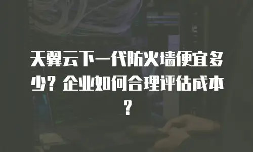 天翼云下一代防火墙便宜多少？企业如何合理评估成本？