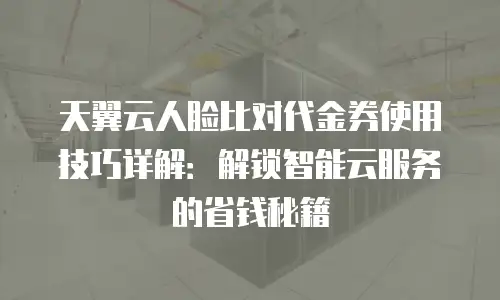 天翼云人脸比对代金券使用技巧详解：解锁智能云服务的省钱秘籍