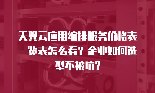 天翼云应用编排服务价格表一览表怎么看？企业如何选型不被坑？