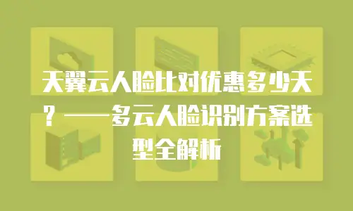 天翼云人脸比对优惠多少天？——多云人脸识别方案选型全解析