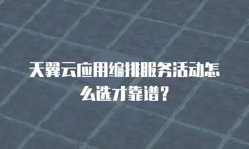 天翼云应用编排服务活动怎么选才靠谱？