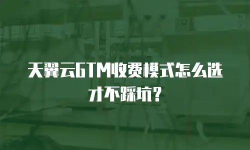 天翼云GTM收费模式怎么选才不踩坑？