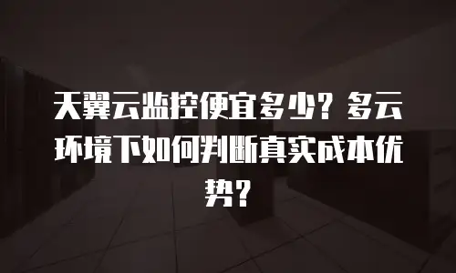 天翼云监控便宜多少？多云环境下如何判断真实成本优势？