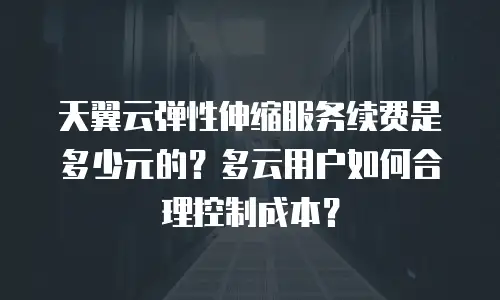 天翼云弹性伸缩服务续费是多少元的？多云用户如何合理控制成本？