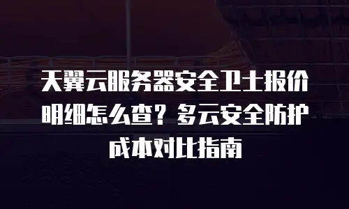 天翼云服务器安全卫士报价明细怎么查？多云安全防护成本对比指南