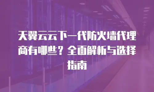 天翼云云下一代防火墙代理商有哪些？全面解析与选择指南