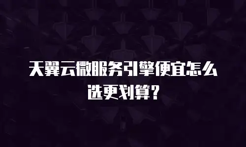 天翼云微服务引擎便宜怎么选更划算？
