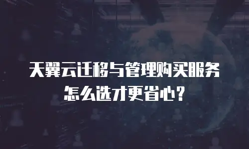 天翼云迁移与管理购买服务怎么选才更省心？