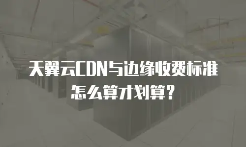 天翼云CDN与边缘收费标准怎么算才划算？