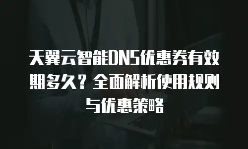 天翼云智能DNS优惠券有效期多久？全面解析使用规则与优惠策略