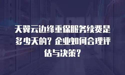 天翼云边缘重保服务续费是多少天的？企业如何合理评估与决策？