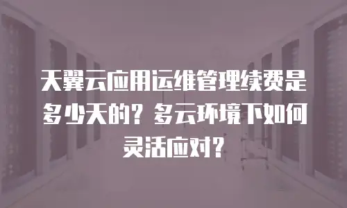 天翼云应用运维管理续费是多少天的？多云环境下如何灵活应对？
