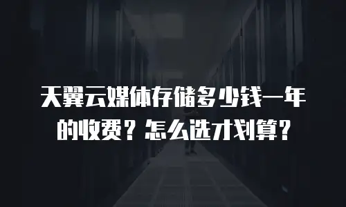 天翼云媒体存储多少钱一年的收费？怎么选才划算？