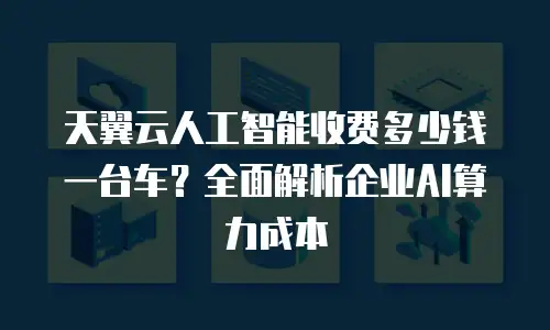 天翼云人工智能收费多少钱一台车？全面解析企业AI算力成本