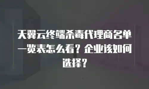 天翼云终端杀毒代理商名单一览表怎么看？企业该如何选择？